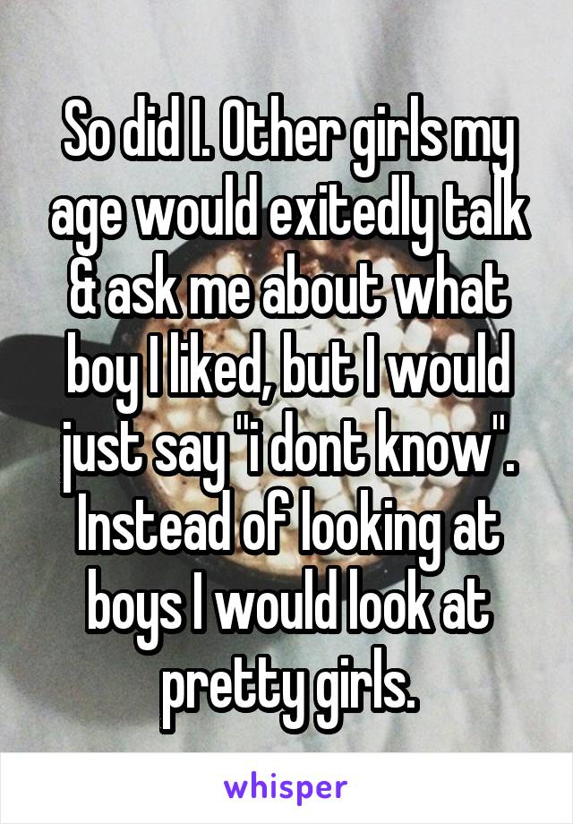 So did I. Other girls my age would exitedly talk & ask me about what boy I liked, but I would just say "i dont know". Instead of looking at boys I would look at pretty girls.
