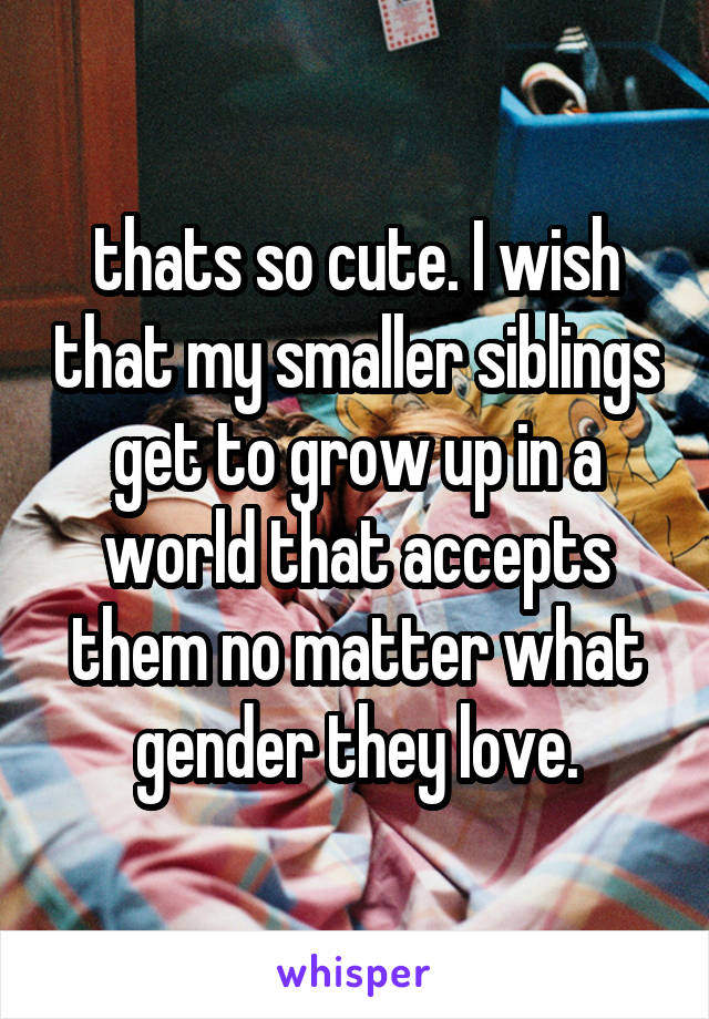 thats so cute. I wish that my smaller siblings get to grow up in a world that accepts them no matter what gender they love.