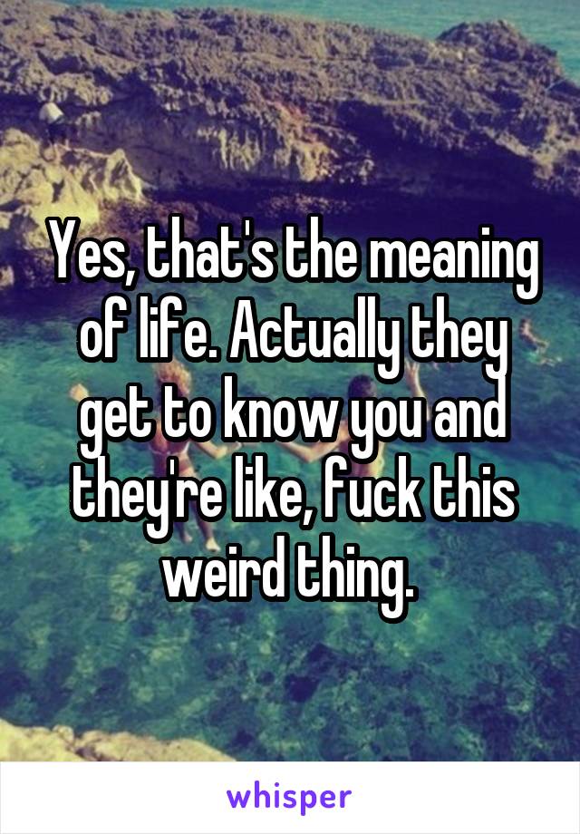 Yes, that's the meaning of life. Actually they get to know you and they're like, fuck this weird thing. 