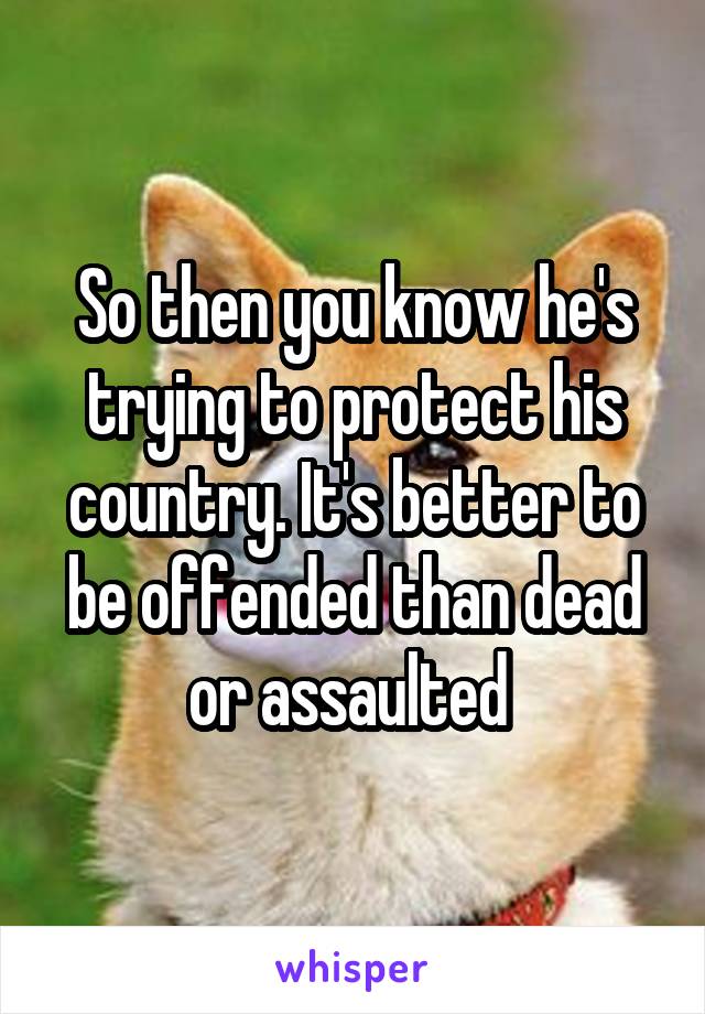 So then you know he's trying to protect his country. It's better to be offended than dead or assaulted 