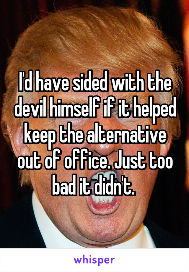 I'd have sided with the devil himself if it helped keep the alternative out of office. Just too bad it didn't. 