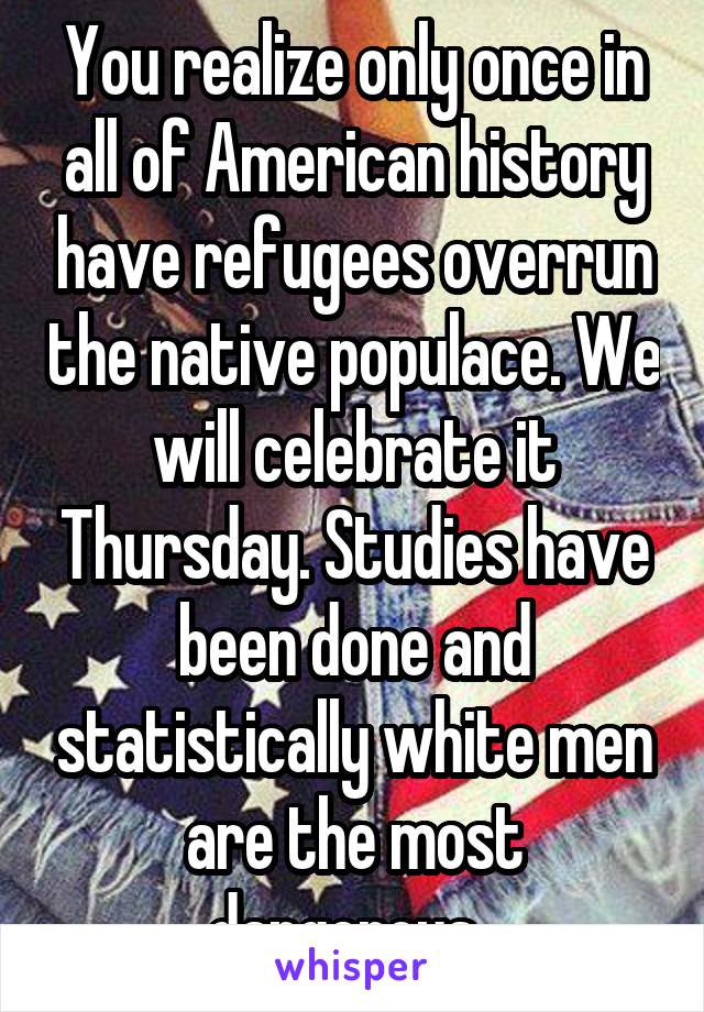 You realize only once in all of American history have refugees overrun the native populace. We will celebrate it Thursday. Studies have been done and statistically white men are the most dangerous. 