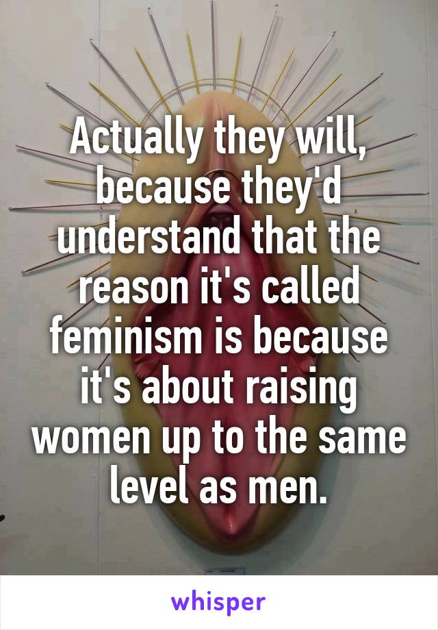 Actually they will, because they'd understand that the reason it's called feminism is because it's about raising women up to the same level as men.