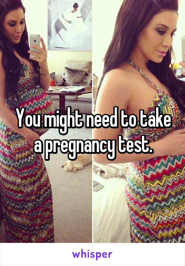 You might need to take a pregnancy test.
