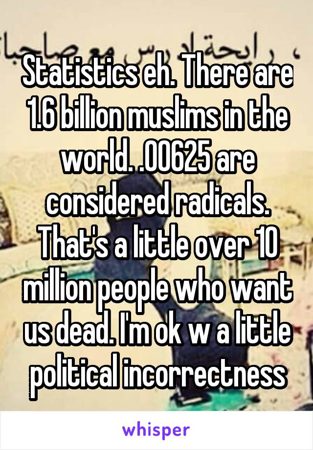 Statistics eh. There are 1.6 billion muslims in the world. .00625 are considered radicals. That's a little over 10 million people who want us dead. I'm ok w a little political incorrectness