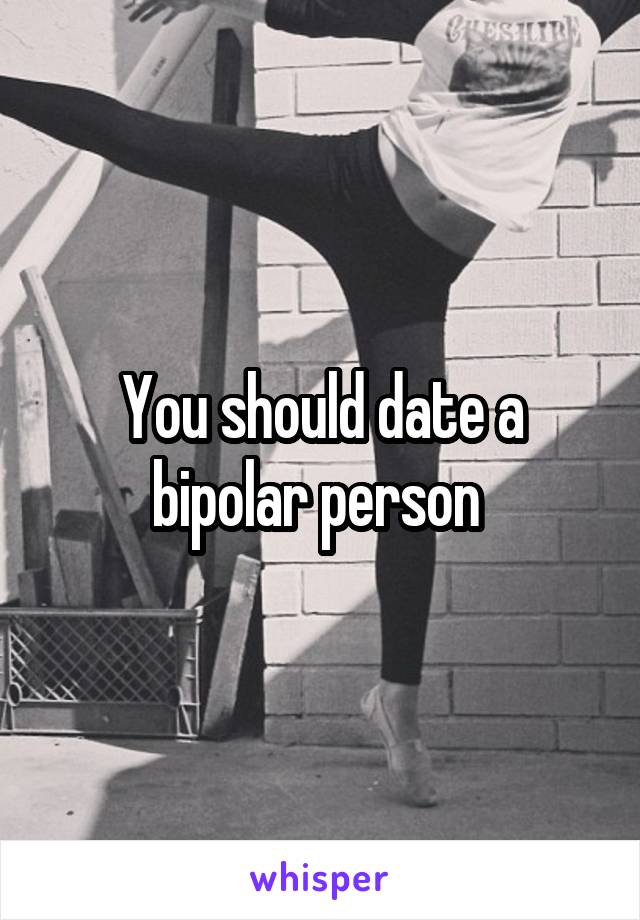 You should date a bipolar person 