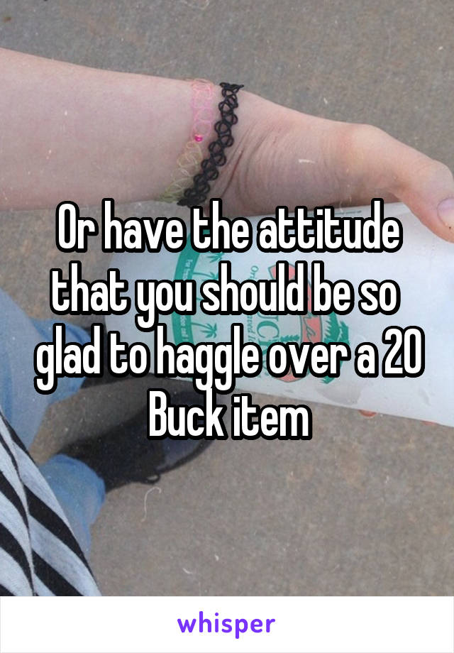 Or have the attitude that you should be so  glad to haggle over a 20 Buck item