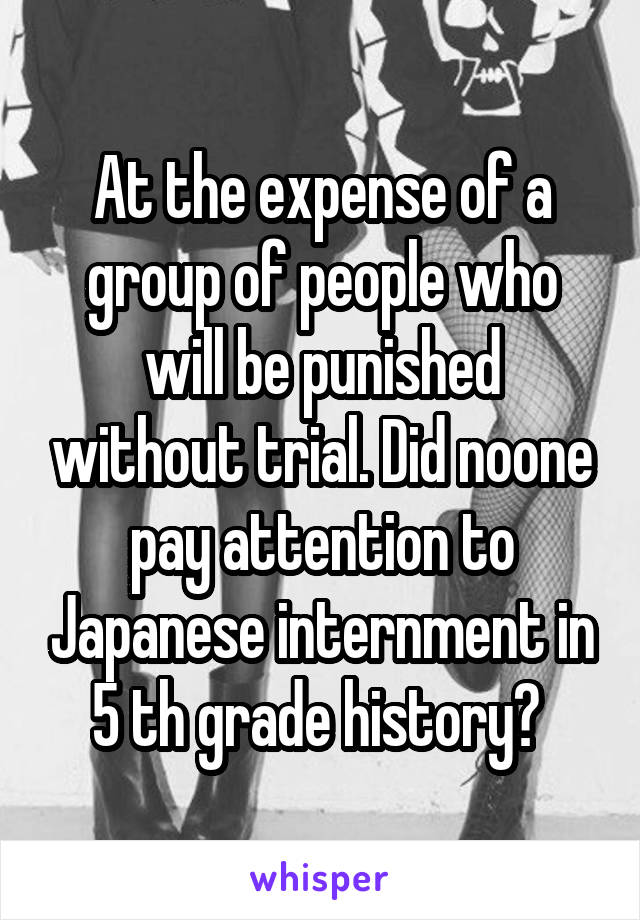 At the expense of a group of people who will be punished without trial. Did noone pay attention to Japanese internment in 5 th grade history? 