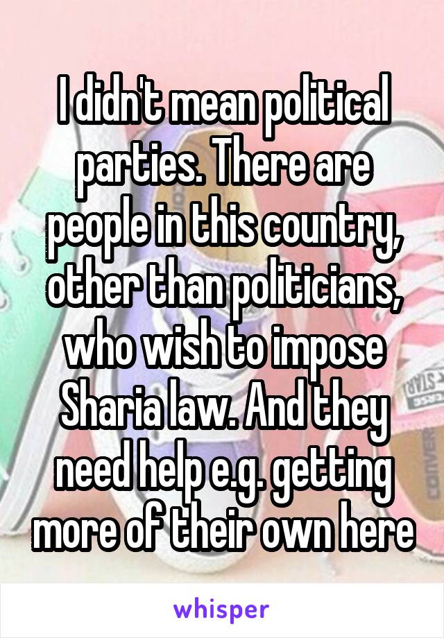 I didn't mean political parties. There are people in this country, other than politicians, who wish to impose Sharia law. And they need help e.g. getting more of their own here