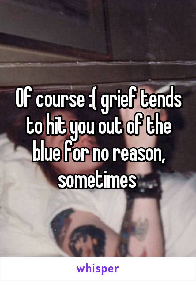 Of course :( grief tends to hit you out of the blue for no reason, sometimes 