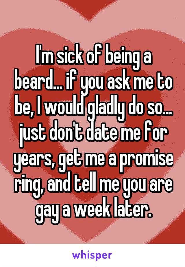 I'm sick of being a beard... if you ask me to be, I would gladly do so... just don't date me for years, get me a promise ring, and tell me you are gay a week later.