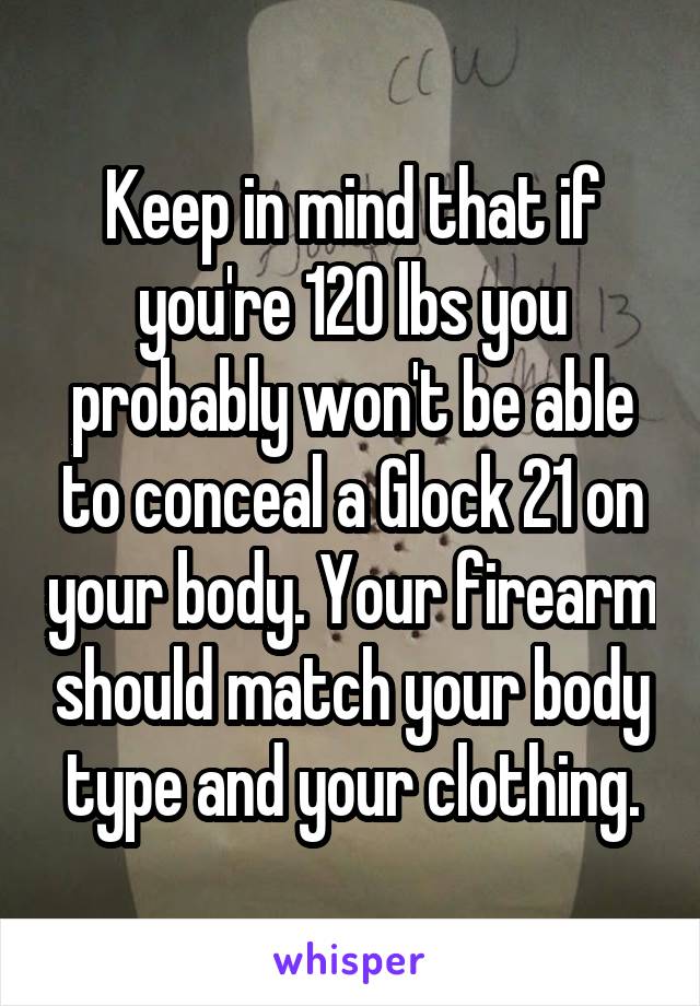 Keep in mind that if you're 120 lbs you probably won't be able to conceal a Glock 21 on your body. Your firearm should match your body type and your clothing.