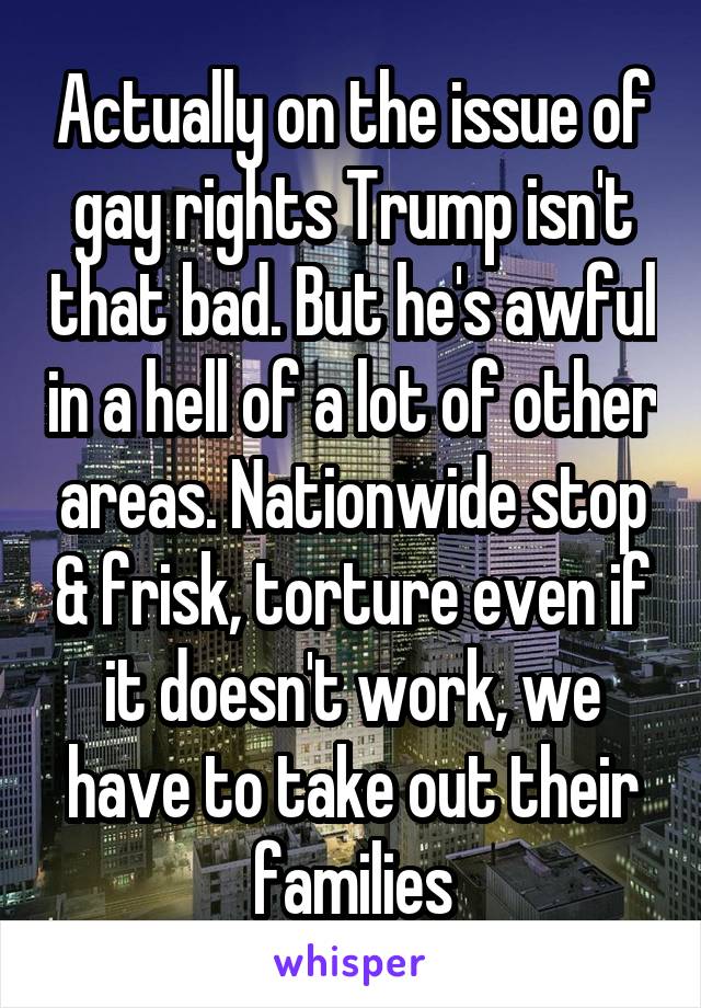 Actually on the issue of gay rights Trump isn't that bad. But he's awful in a hell of a lot of other areas. Nationwide stop & frisk, torture even if it doesn't work, we have to take out their families