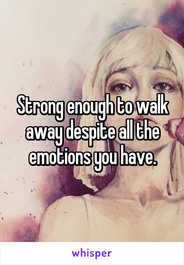 Strong enough to walk away despite all the emotions you have.