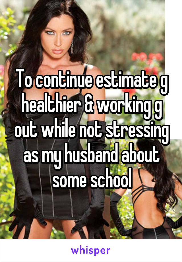 To continue estimate g healthier & working g out while not stressing as my husband about some school