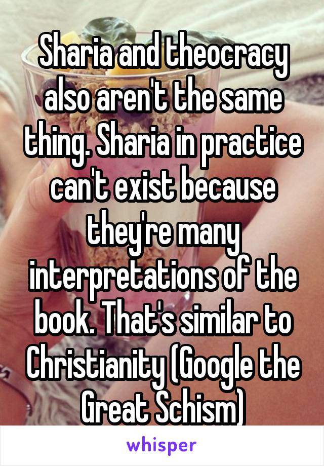 Sharia and theocracy also aren't the same thing. Sharia in practice can't exist because they're many interpretations of the book. That's similar to Christianity (Google the Great Schism)