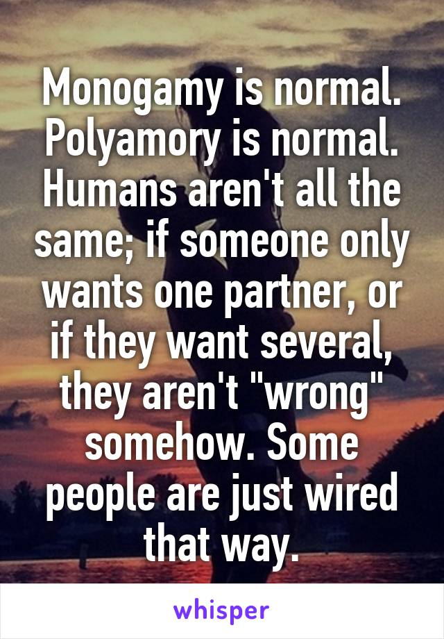 Monogamy is normal. Polyamory is normal.
Humans aren't all the same; if someone only wants one partner, or if they want several, they aren't "wrong" somehow. Some people are just wired that way.
