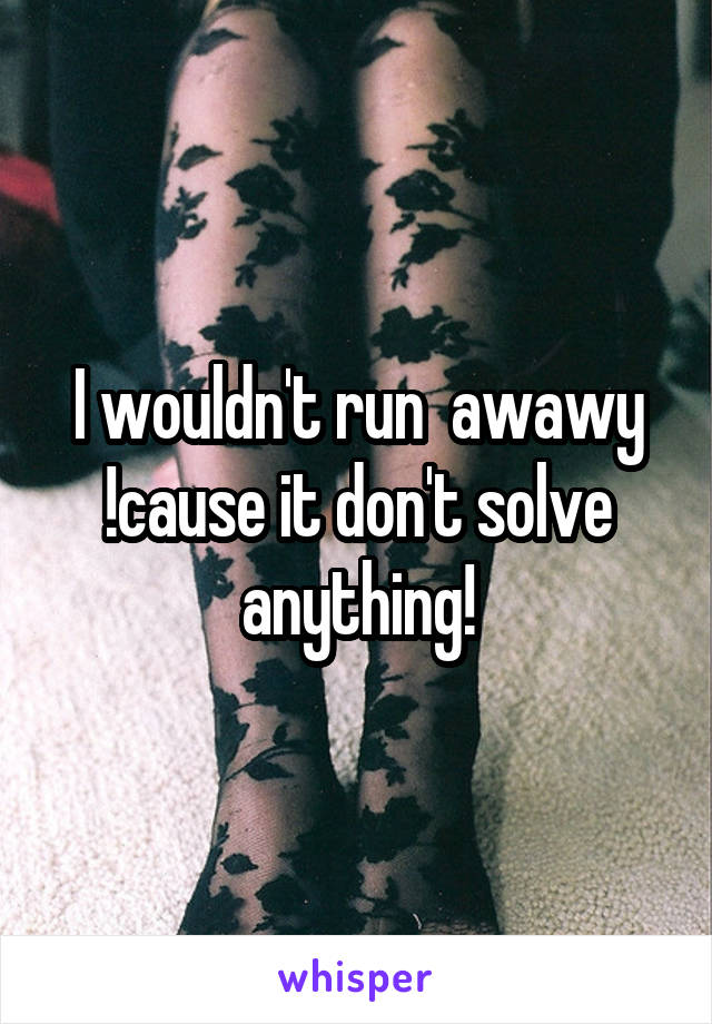 I wouldn't run  awawy !cause it don't solve anything!