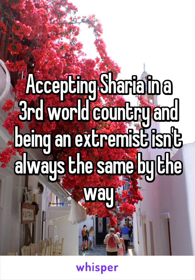 Accepting Sharia in a 3rd world country and being an extremist isn't always the same by the way