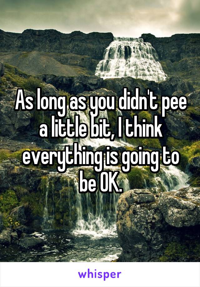 As long as you didn't pee a little bit, I think everything is going to be OK.