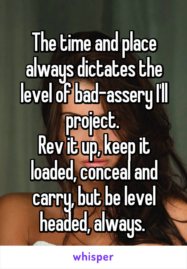 The time and place always dictates the level of bad-assery I'll project. 
Rev it up, keep it loaded, conceal and carry, but be level headed, always. 