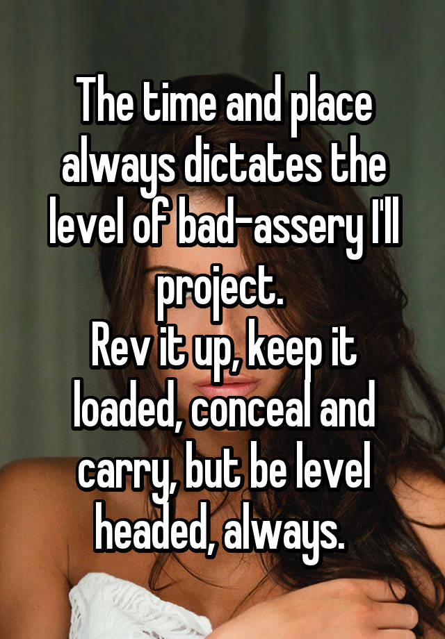 The time and place always dictates the level of bad-assery I'll project. 
Rev it up, keep it loaded, conceal and carry, but be level headed, always. 