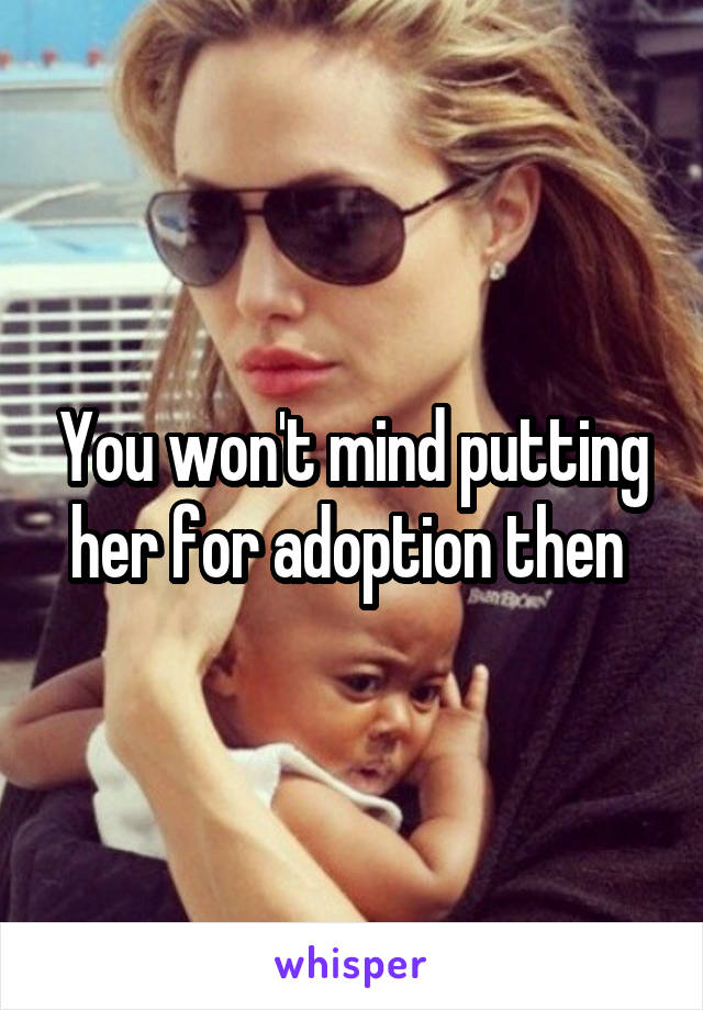 You won't mind putting her for adoption then 