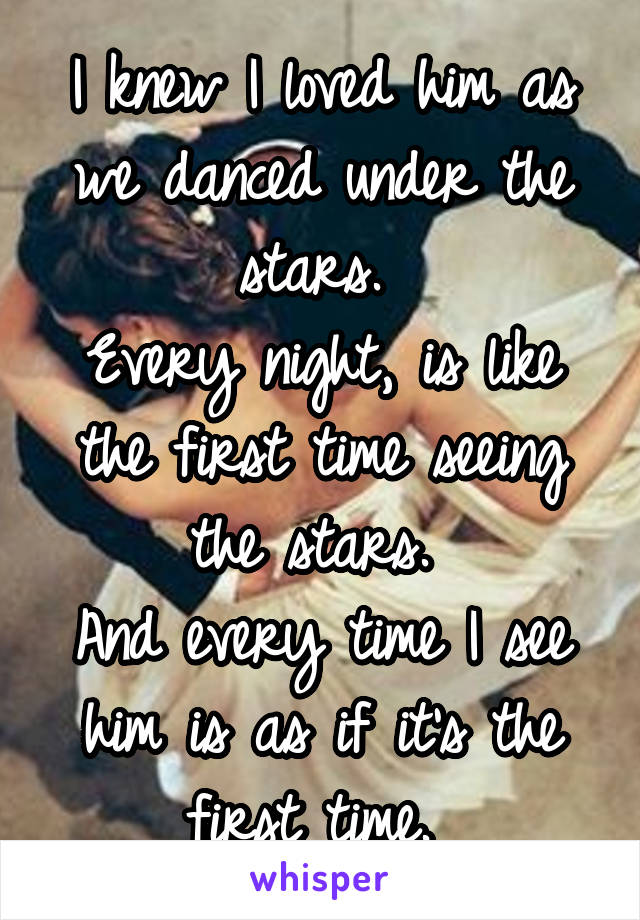 I knew I loved him as we danced under the stars. 
Every night, is like the first time seeing the stars. 
And every time I see him is as if it's the first time. 