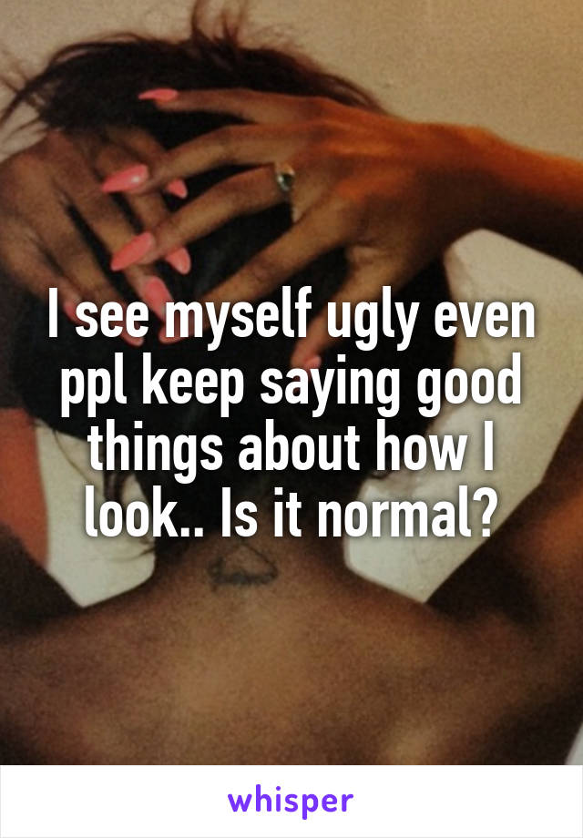 I see myself ugly even ppl keep saying good things about how I look.. Is it normal?