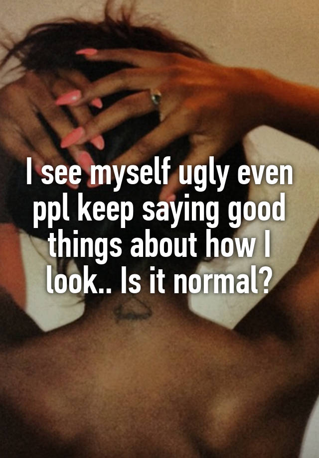 I see myself ugly even ppl keep saying good things about how I look.. Is it normal?