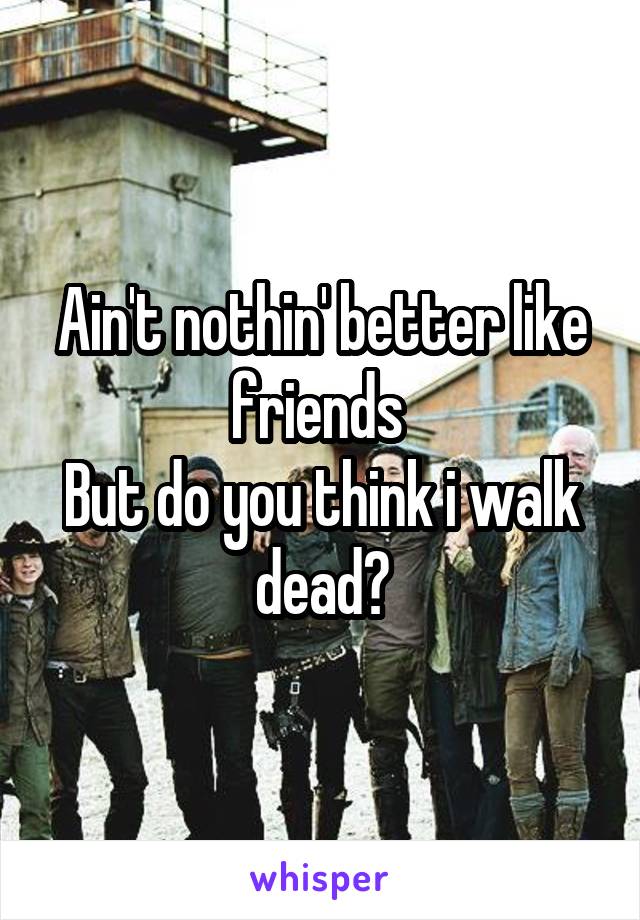 Ain't nothin' better like friends 
But do you think i walk dead?