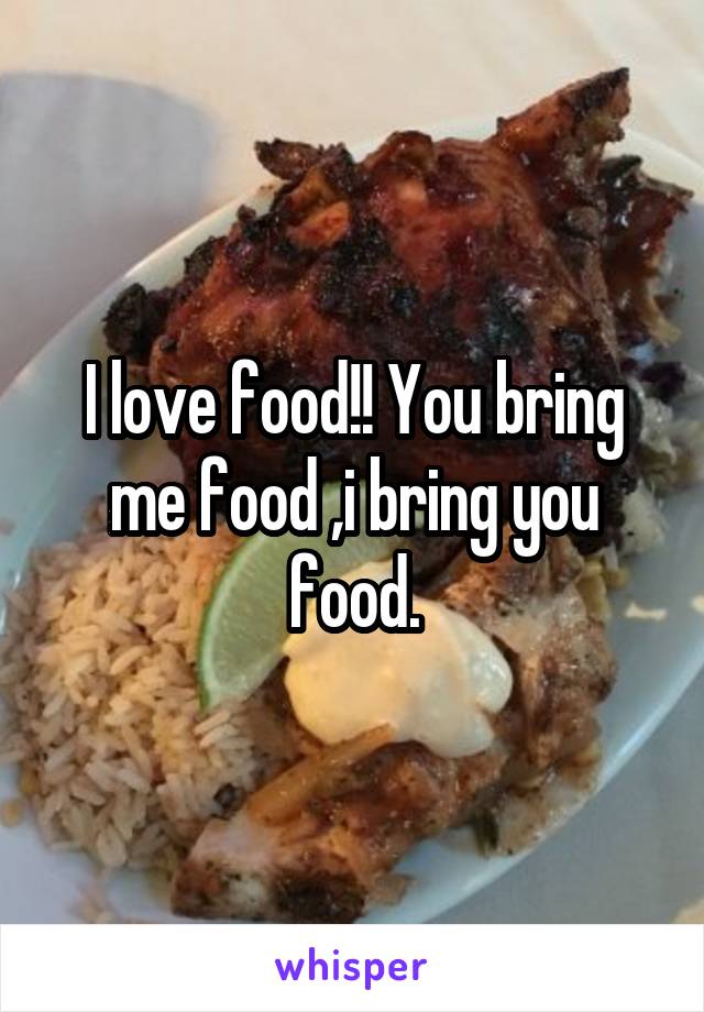 I love food!! You bring me food ,i bring you food.