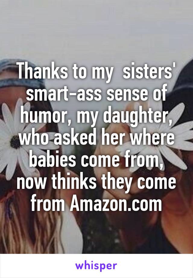 Thanks to my  sisters' smart-ass sense of humor, my daughter, who asked her where babies come from, now thinks they come from Amazon.com