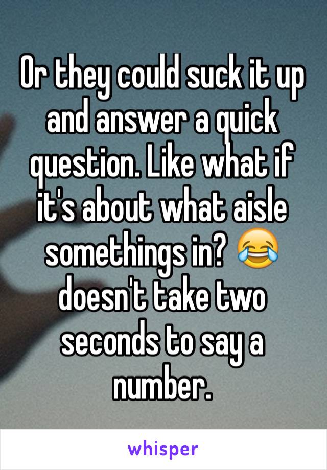 Or they could suck it up and answer a quick question. Like what if it's about what aisle somethings in? 😂 doesn't take two seconds to say a number. 