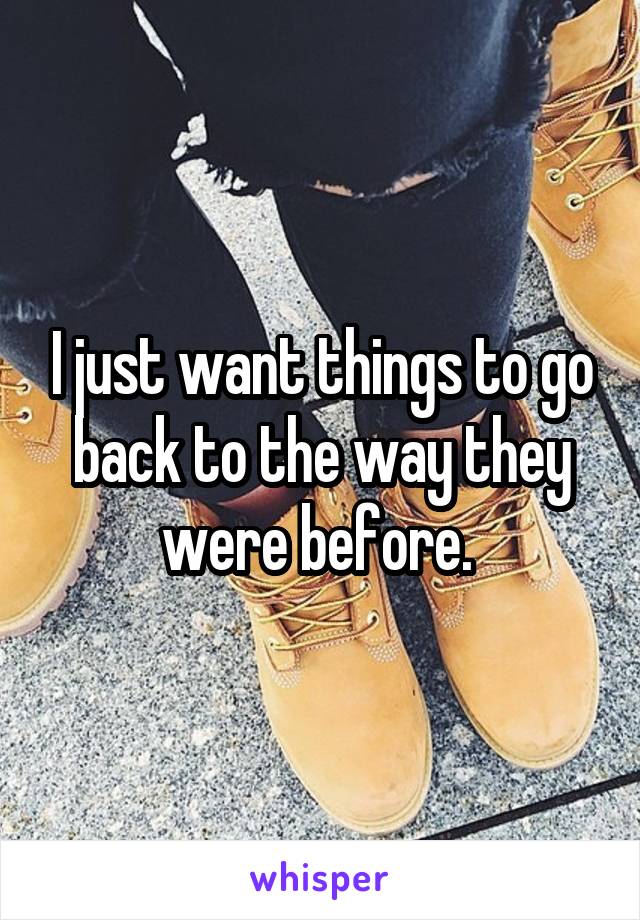 I just want things to go back to the way they were before. 