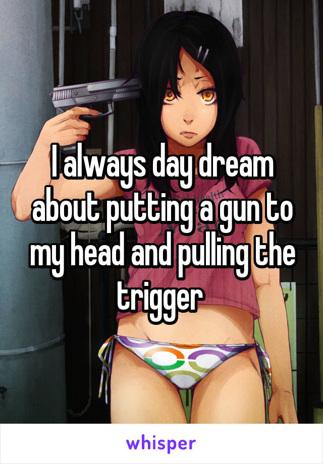 I always day dream about putting a gun to my head and pulling the trigger 