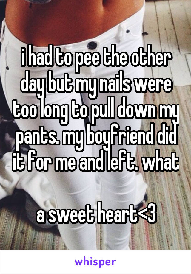i had to pee the other day but my nails were too long to pull down my pants. my boyfriend did it for me and left. what 
a sweet heart<3