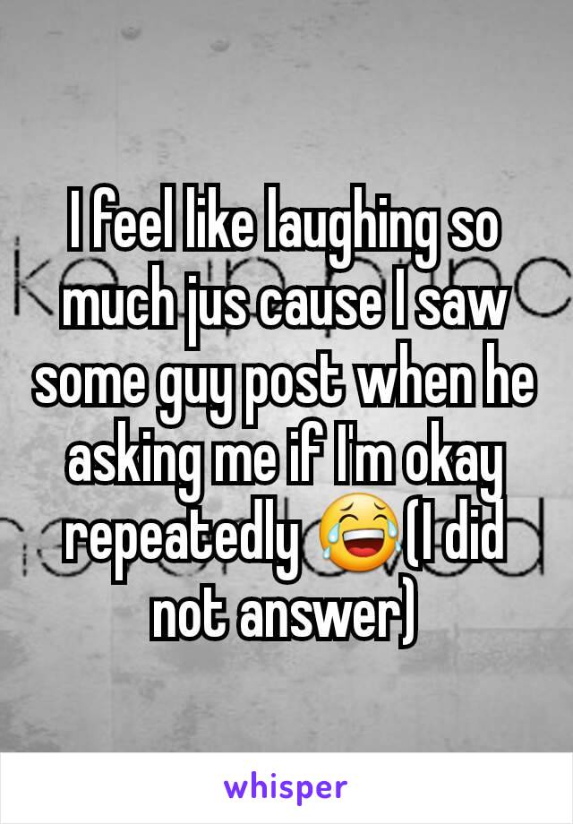 I feel like laughing so much jus cause I saw some guy post when he asking me if I'm okay repeatedly 😂(I did not answer)