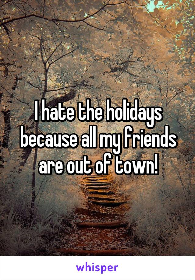 I hate the holidays because all my friends are out of town!