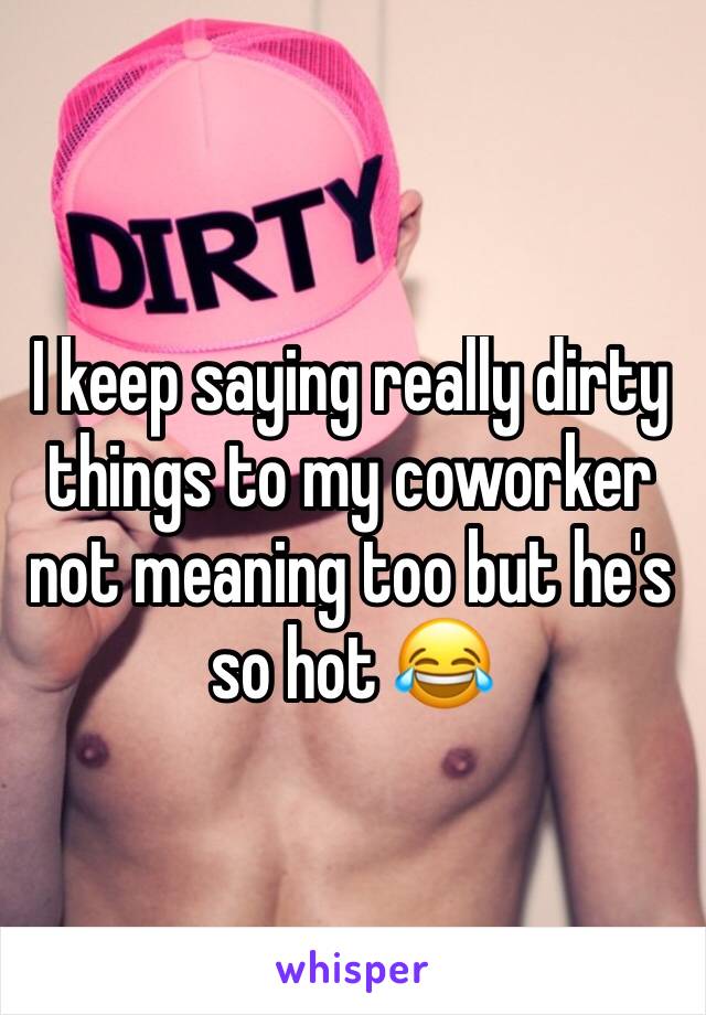 I keep saying really dirty things to my coworker not meaning too but he's so hot 😂