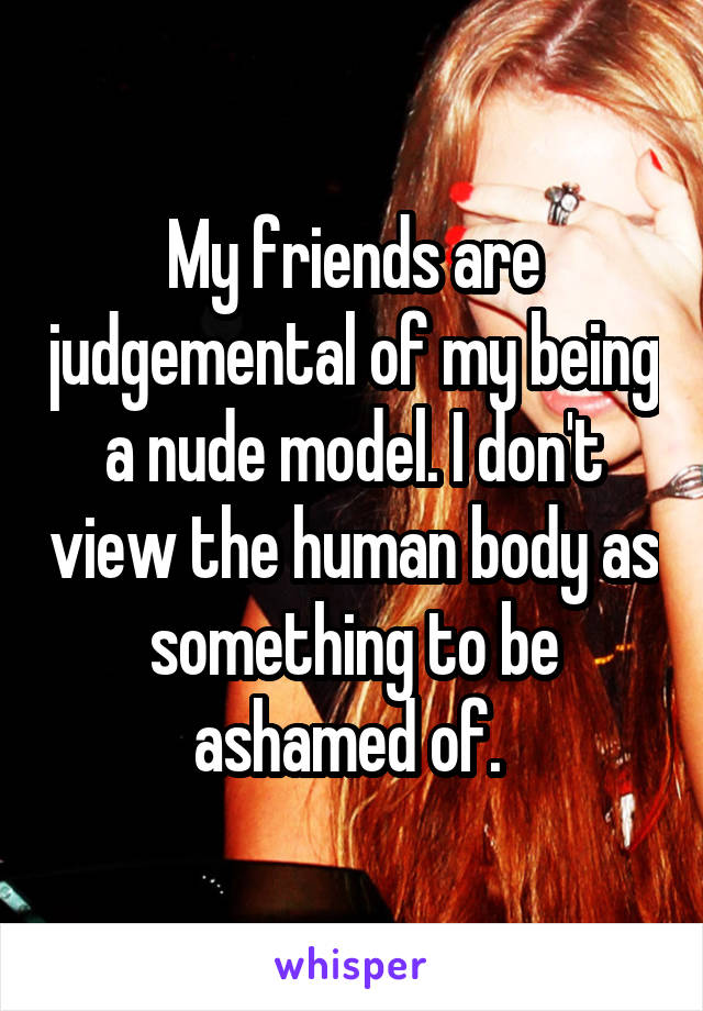 My friends are judgemental of my being a nude model. I don't view the human body as something to be ashamed of. 