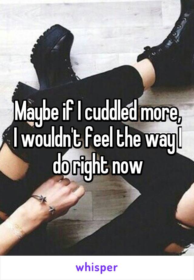 Maybe if I cuddled more, I wouldn't feel the way I do right now