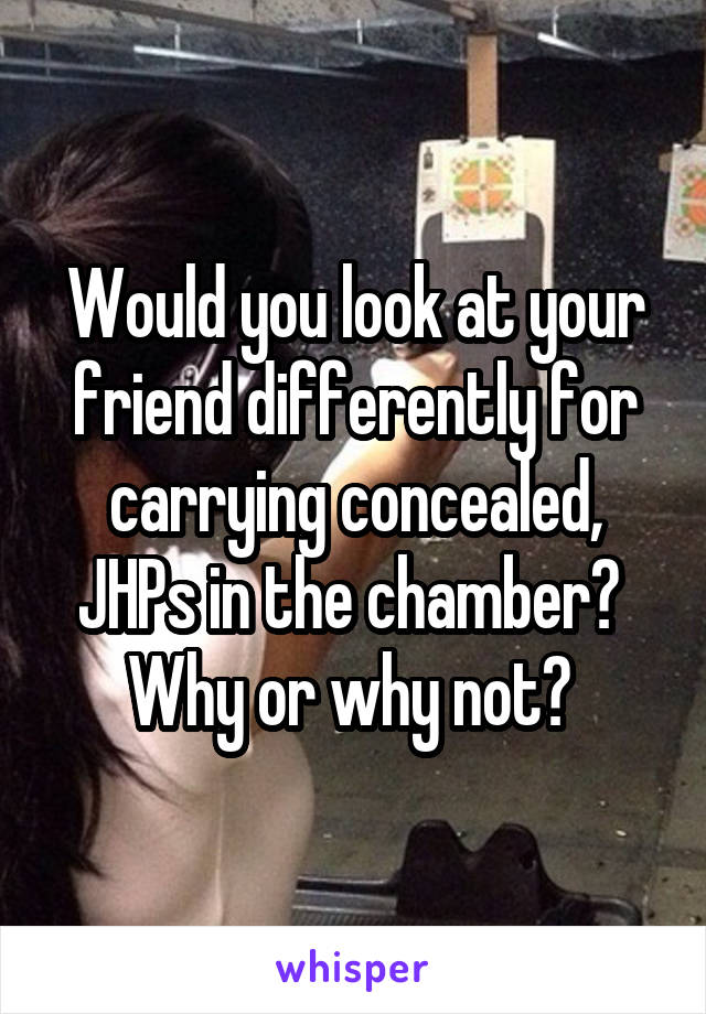 Would you look at your friend differently for carrying concealed, JHPs in the chamber? 
Why or why not? 