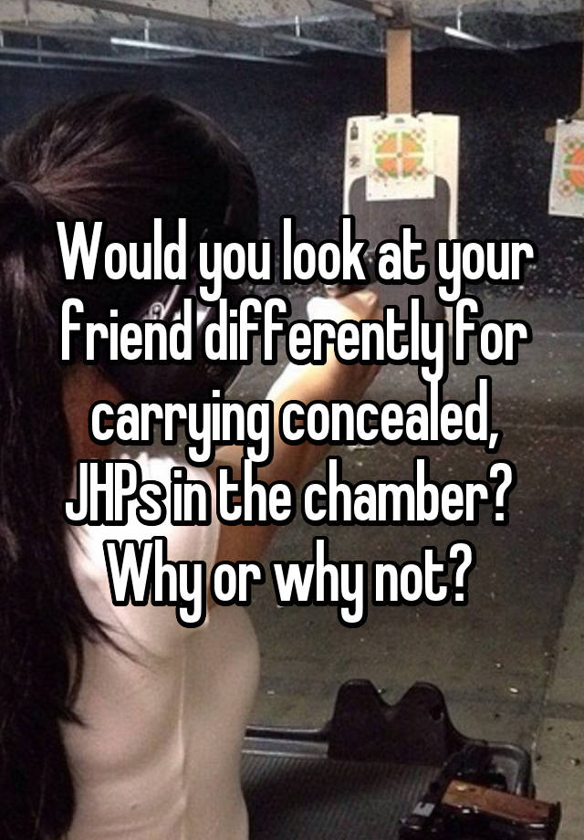 Would you look at your friend differently for carrying concealed, JHPs in the chamber? 
Why or why not? 