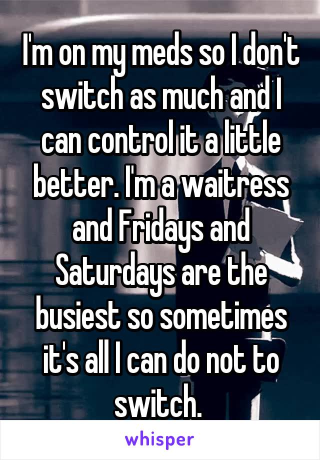 I'm on my meds so I don't switch as much and I can control it a little better. I'm a waitress and Fridays and Saturdays are the busiest so sometimes it's all I can do not to switch. 