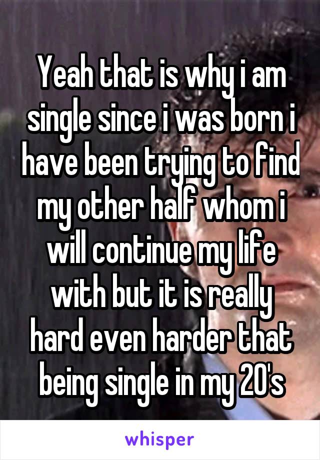 Yeah that is why i am single since i was born i have been trying to find my other half whom i will continue my life with but it is really hard even harder that being single in my 20's