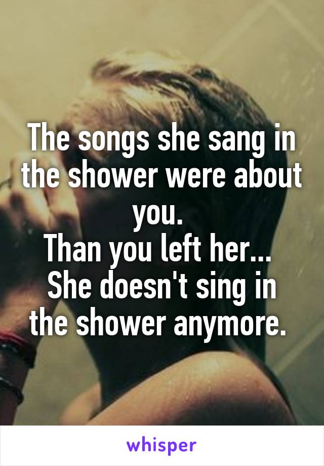The songs she sang in the shower were about you. 
Than you left her... 
She doesn't sing in the shower anymore. 