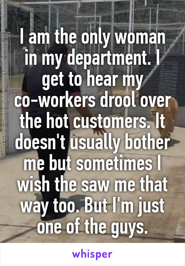 I am the only woman in my department. I get to hear my co-workers drool over the hot customers. It doesn't usually bother me but sometimes I wish the saw me that way too. But I'm just one of the guys.