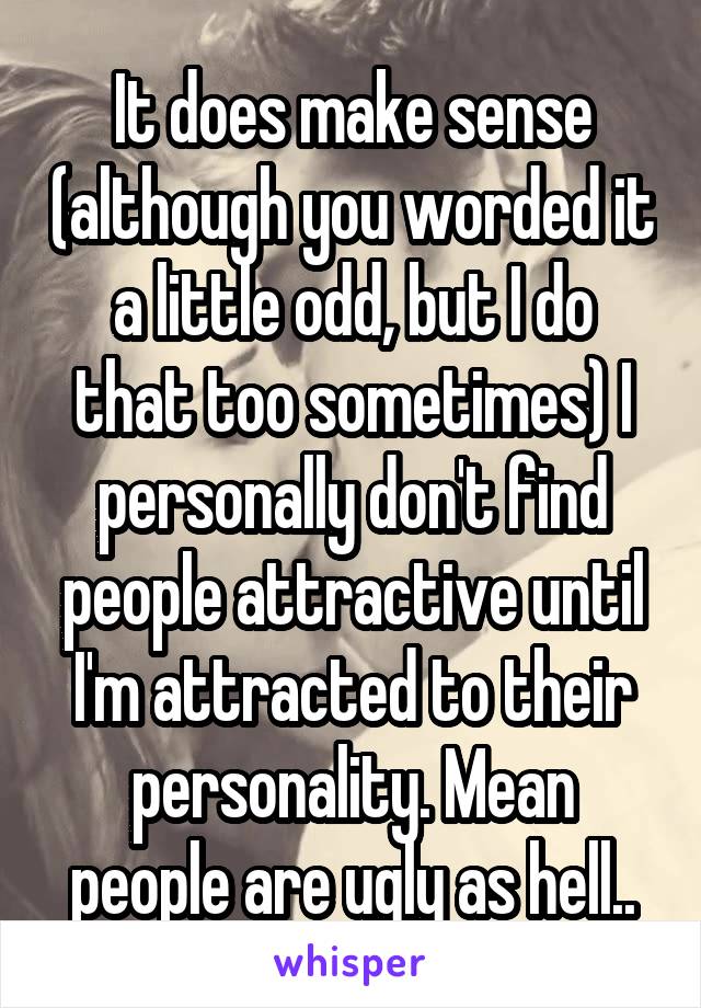 It does make sense (although you worded it a little odd, but I do that too sometimes) I personally don't find people attractive until I'm attracted to their personality. Mean people are ugly as hell..