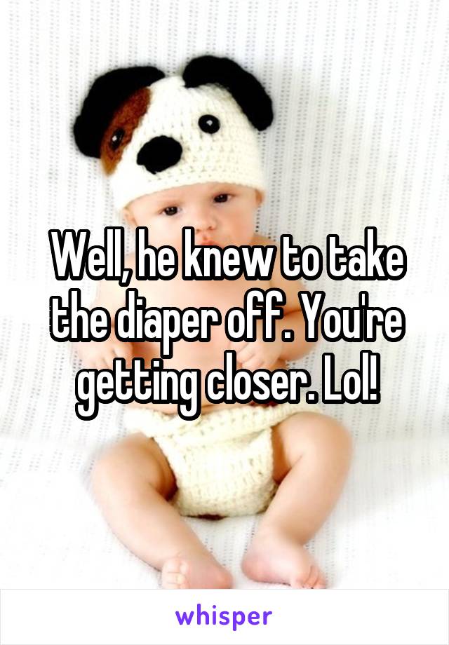 Well, he knew to take the diaper off. You're getting closer. Lol!